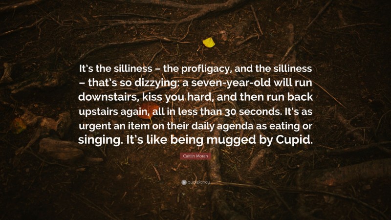 Caitlin Moran Quote: “It’s the silliness – the profligacy, and the silliness – that’s so dizzying: a seven-year-old will run downstairs, kiss you hard, and then run back upstairs again, all in less than 30 seconds. It’s as urgent an item on their daily agenda as eating or singing. It’s like being mugged by Cupid.”
