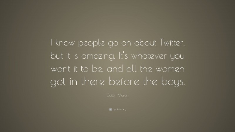 Caitlin Moran Quote: “I know people go on about Twitter, but it is amazing. It’s whatever you want it to be, and all the women got in there before the boys.”
