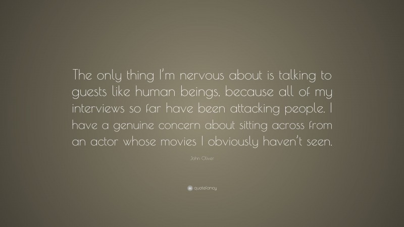 John Oliver Quote: “The only thing I’m nervous about is talking to guests like human beings, because all of my interviews so far have been attacking people. I have a genuine concern about sitting across from an actor whose movies I obviously haven’t seen.”