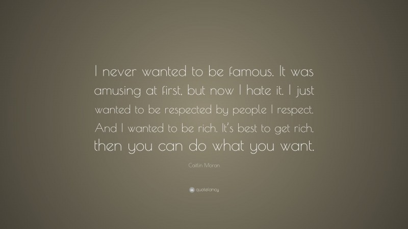 Caitlin Moran Quote: “I never wanted to be famous. It was amusing at first, but now I hate it. I just wanted to be respected by people I respect. And I wanted to be rich. It’s best to get rich, then you can do what you want.”