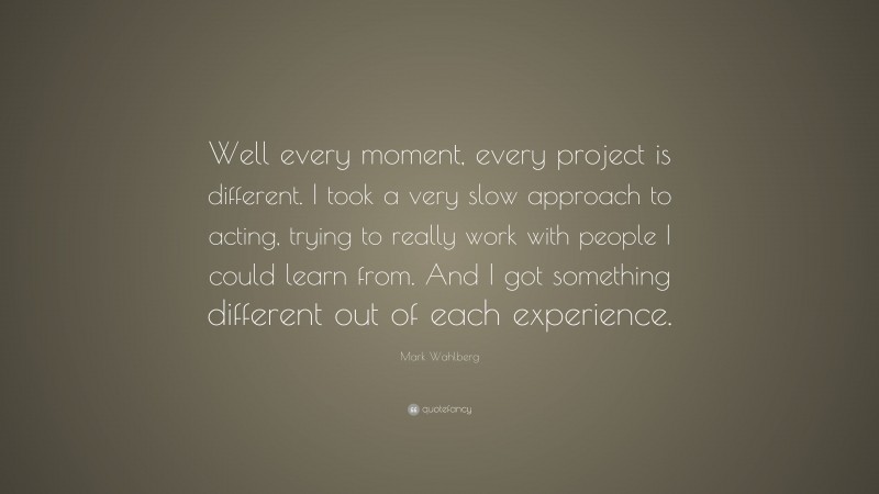 Mark Wahlberg Quote: “Well every moment, every project is different. I took a very slow approach to acting, trying to really work with people I could learn from. And I got something different out of each experience.”