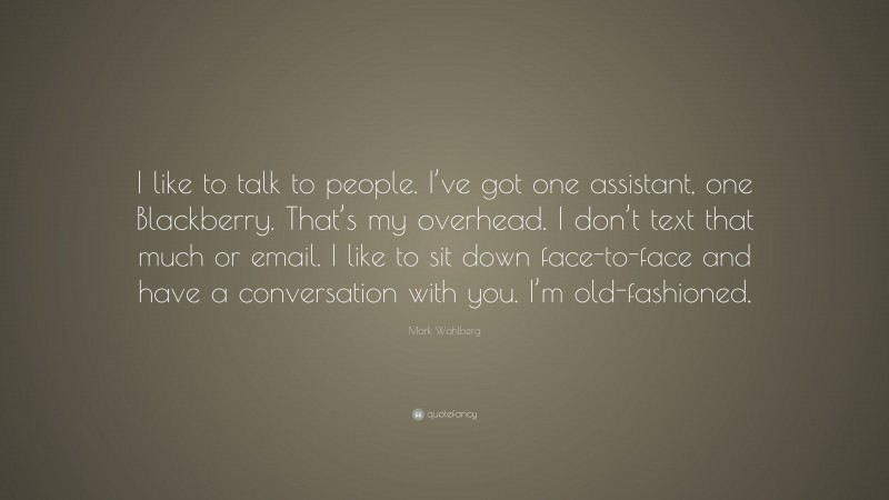 Mark Wahlberg Quote: “I like to talk to people. I’ve got one assistant, one Blackberry. That’s my overhead. I don’t text that much or email. I like to sit down face-to-face and have a conversation with you. I’m old-fashioned.”