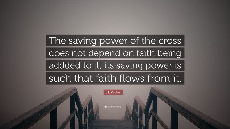 J.I. Packer Quote: “The saving power of the cross does not depend on faith being addded to it; its saving power is such that faith flows from it.”