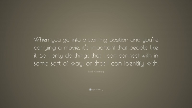 Mark Wahlberg Quote: “When you go into a starring position and you’re carrying a movie, it’s important that people like it. So I only do things that I can connect with in some sort of way, or that I can identify with.”