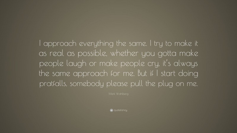 Mark Wahlberg Quote: “I approach everything the same. I try to make it as real as possible, whether you gotta make people laugh or make people cry, it’s always the same approach for me. But if I start doing pratfalls, somebody please pull the plug on me.”