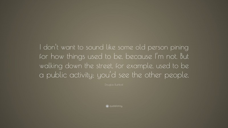 Douglas Rushkoff Quote: “I don’t want to sound like some old person pining for how things used to be, because I’m not. But walking down the street, for example, used to be a public activity; you’d see the other people.”