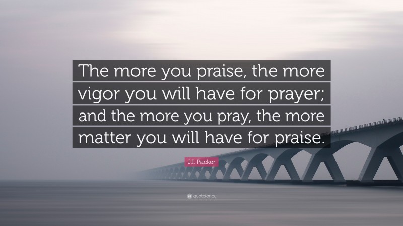 J.I. Packer Quote: “The more you praise, the more vigor you will have for prayer; and the more you pray, the more matter you will have for praise.”