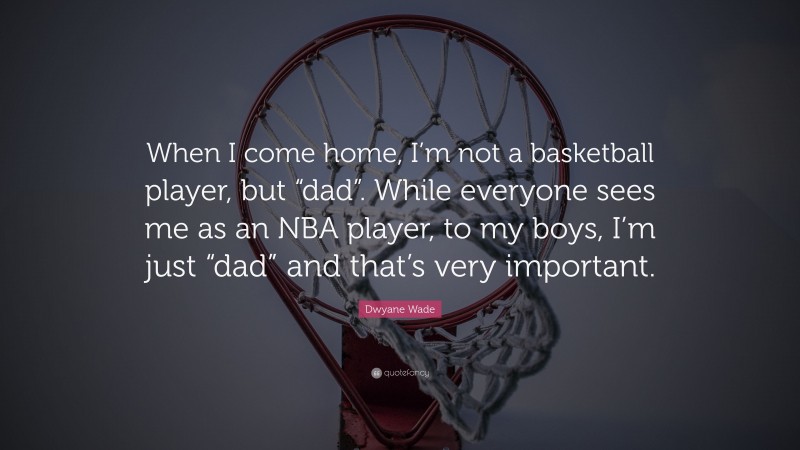 Dwyane Wade Quote: “When I come home, I’m not a basketball player, but “dad”. While everyone sees me as an NBA player, to my boys, I’m just “dad” and that’s very important.”