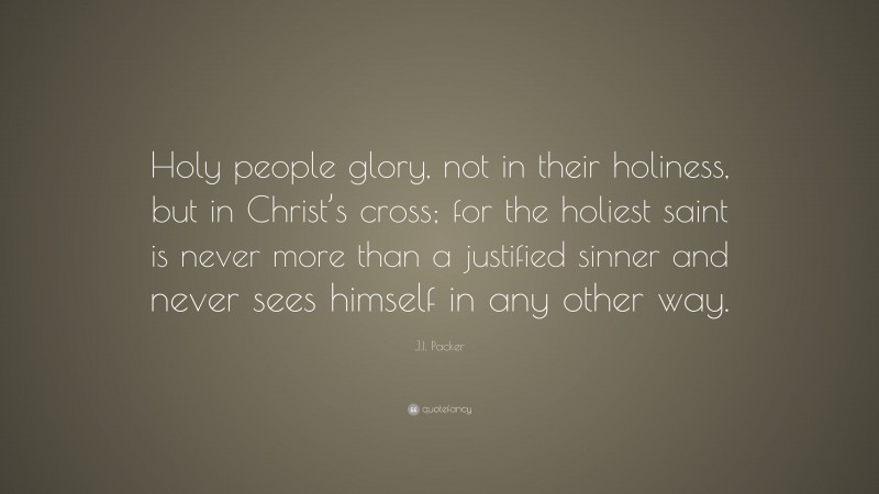 J.I. Packer Quote: “Holy people glory, not in their holiness, but in Christ’s cross; for the holiest saint is never more than a justified sinner and never sees himself in any other way.”