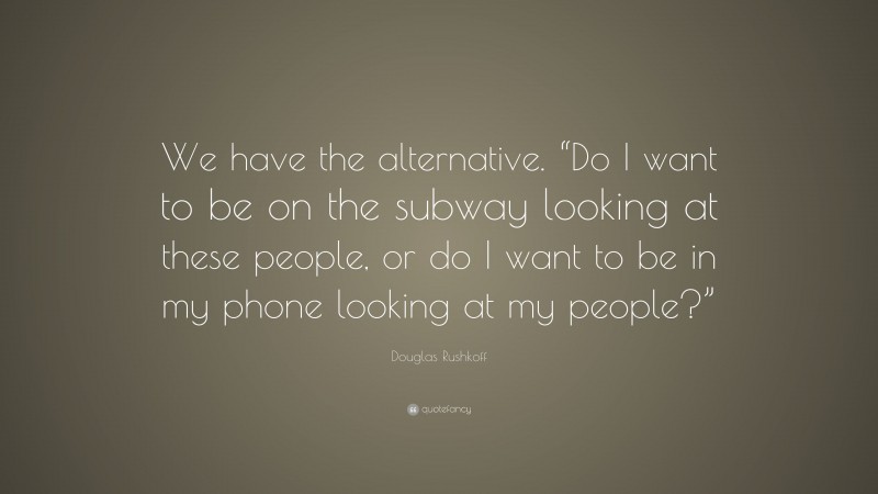 Douglas Rushkoff Quote: “We have the alternative. “Do I want to be on the subway looking at these people, or do I want to be in my phone looking at my people?””