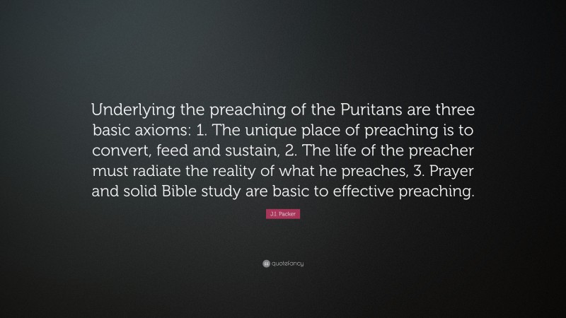 J.I. Packer Quote: “Underlying the preaching of the Puritans are three basic axioms: 1. The unique place of preaching is to convert, feed and sustain, 2. The life of the preacher must radiate the reality of what he preaches, 3. Prayer and solid Bible study are basic to effective preaching.”