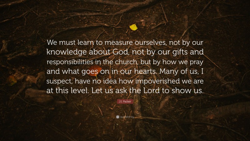 J.I. Packer Quote: “We must learn to measure ourselves, not by our knowledge about God, not by our gifts and responsibilities in the church, but by how we pray and what goes on in our hearts. Many of us, I suspect, have no idea how impoverished we are at this level. Let us ask the Lord to show us.”