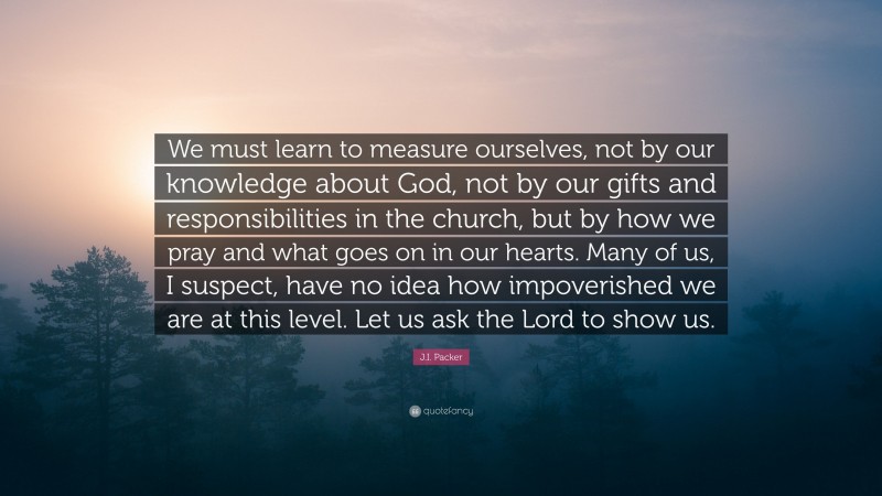 J.I. Packer Quote: “We must learn to measure ourselves, not by our knowledge about God, not by our gifts and responsibilities in the church, but by how we pray and what goes on in our hearts. Many of us, I suspect, have no idea how impoverished we are at this level. Let us ask the Lord to show us.”