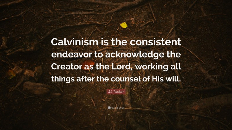 J.I. Packer Quote: “Calvinism is the consistent endeavor to acknowledge the Creator as the Lord, working all things after the counsel of His will.”
