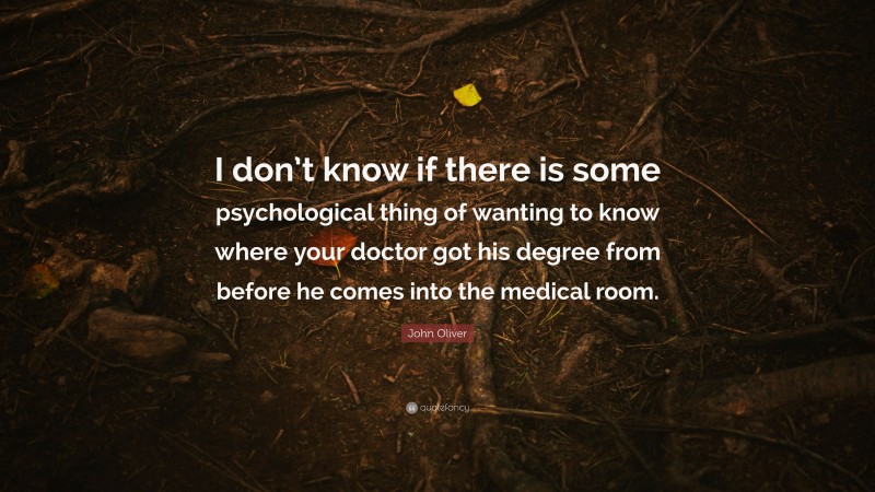 John Oliver Quote: “I don’t know if there is some psychological thing of wanting to know where your doctor got his degree from before he comes into the medical room.”