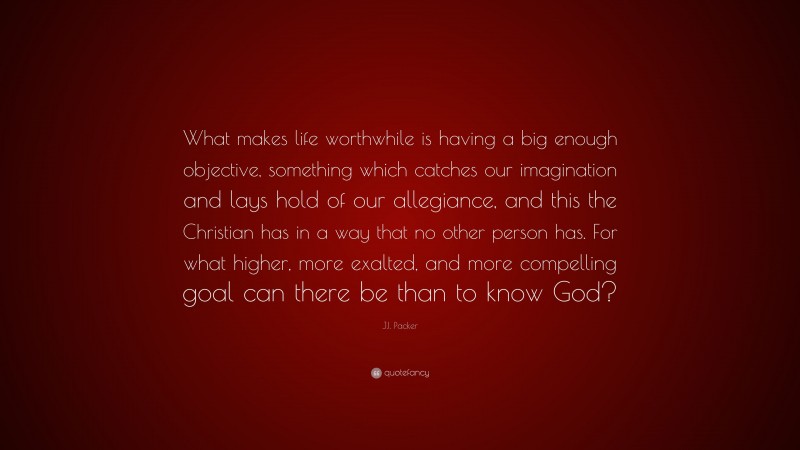 J.I. Packer Quote: “What makes life worthwhile is having a big enough objective, something which catches our imagination and lays hold of our allegiance, and this the Christian has in a way that no other person has. For what higher, more exalted, and more compelling goal can there be than to know God?”