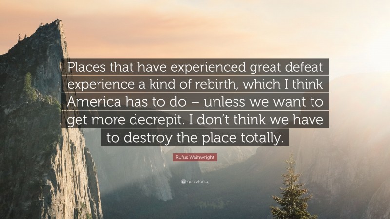 Rufus Wainwright Quote: “Places that have experienced great defeat experience a kind of rebirth, which I think America has to do – unless we want to get more decrepit. I don’t think we have to destroy the place totally.”