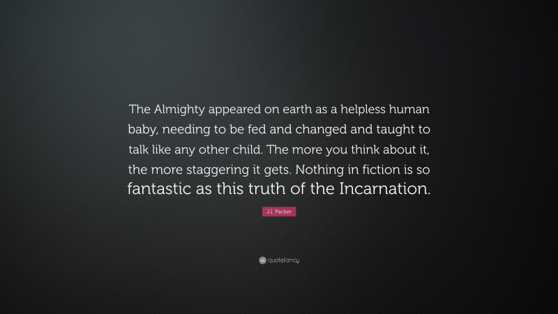 J.I. Packer Quote: “The Almighty appeared on earth as a helpless human baby, needing to be fed and changed and taught to talk like any other child. The more you think about it, the more staggering it gets. Nothing in fiction is so fantastic as this truth of the Incarnation.”