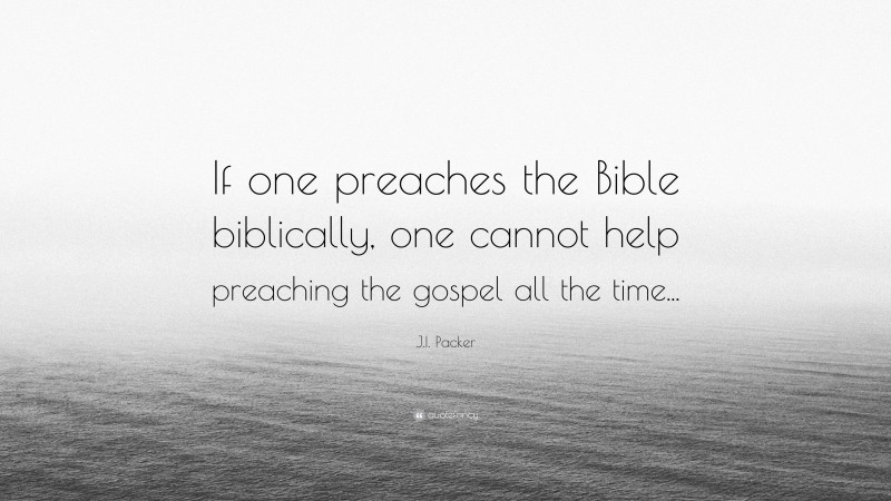 J.I. Packer Quote: “If one preaches the Bible biblically, one cannot help preaching the gospel all the time...”