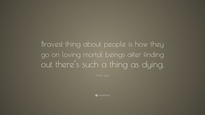 Anne Tyler Quote: “Bravest thing about people is how they go on loving mortal beings after finding out there’s such a thing as dying.”