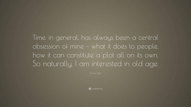 Anne Tyler Quote: “Time, in general, has always been a central obsession of mine – what it does to people, how it can constitute a plot all on its own. So naturally, I am interested in old age.”