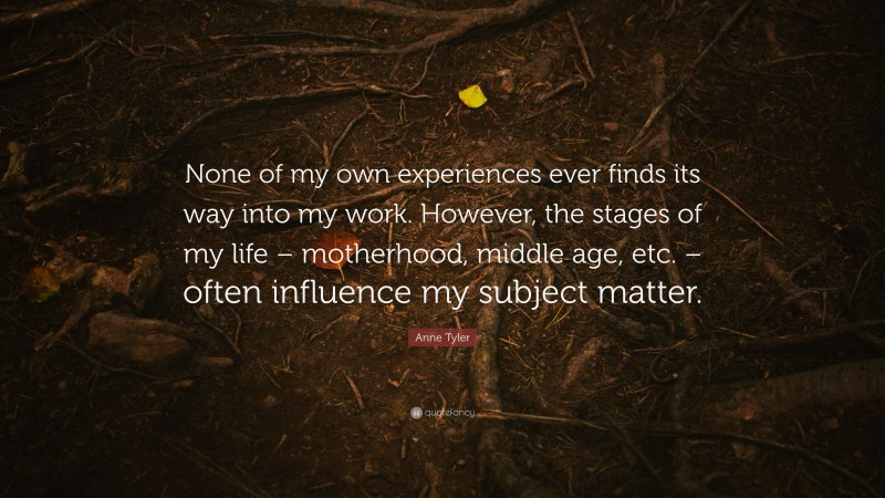 Anne Tyler Quote: “None of my own experiences ever finds its way into my work. However, the stages of my life – motherhood, middle age, etc. – often influence my subject matter.”
