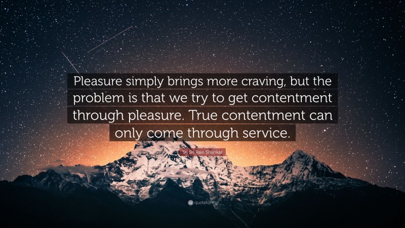 Sri Sri Ravi Shankar Quote: “Pleasure simply brings more craving, but the problem is that we try to get contentment through pleasure. True contentment can only come through service.”