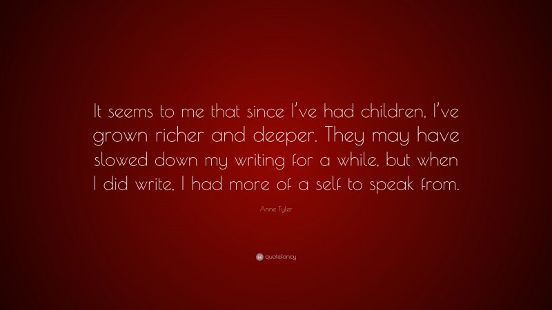 Anne Tyler Quote: “It seems to me that since I’ve had children, I’ve grown richer and deeper. They may have slowed down my writing for a while, but when I did write, I had more of a self to speak from.”