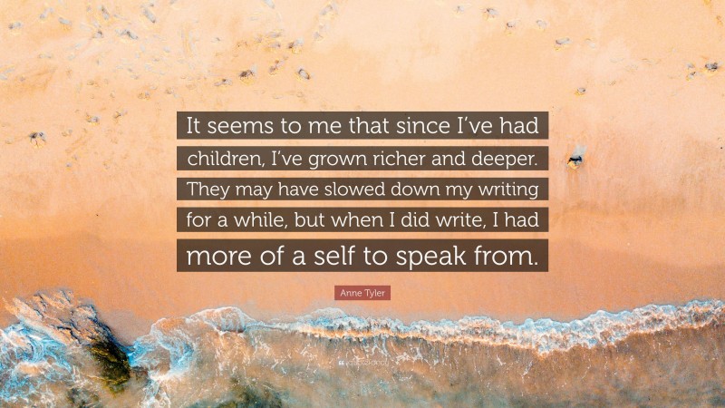 Anne Tyler Quote: “It seems to me that since I’ve had children, I’ve grown richer and deeper. They may have slowed down my writing for a while, but when I did write, I had more of a self to speak from.”