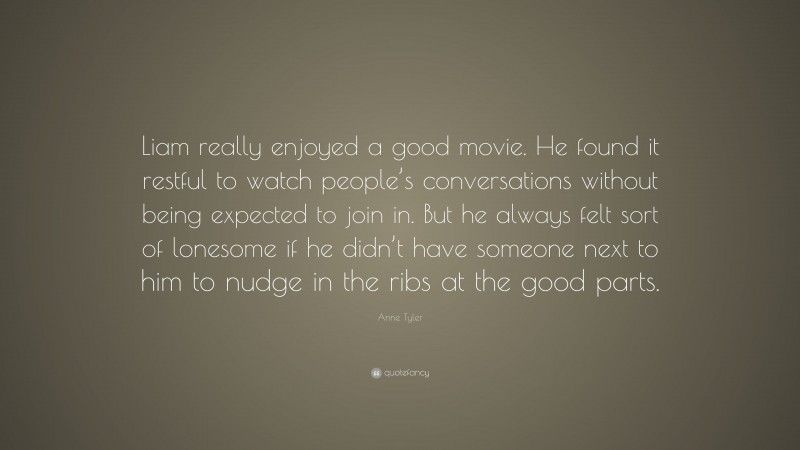 Anne Tyler Quote: “Liam really enjoyed a good movie. He found it restful to watch people’s conversations without being expected to join in. But he always felt sort of lonesome if he didn’t have someone next to him to nudge in the ribs at the good parts.”