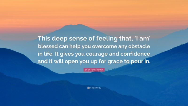 Sri Sri Ravi Shankar Quote: “This deep sense of feeling that, ‘I am’ blessed can help you overcome any obstacle in life. It gives you courage and confidence and it will open you up for grace to pour in.”