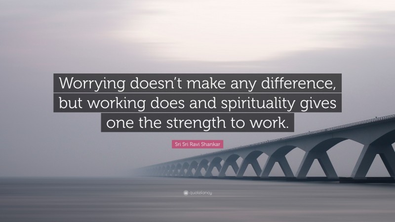 Sri Sri Ravi Shankar Quote: “Worrying doesn’t make any difference, but working does and spirituality gives one the strength to work.”
