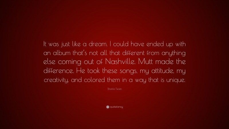 Shania Twain Quote: “It was just like a dream. I could have ended up with an album that’s not all that different from anything else coming out of Nashville. Mutt made the difference. He took these songs, my attitude, my creativity, and colored them in a way that is unique.”