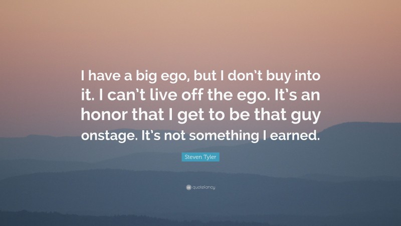 Steven Tyler Quote: “I have a big ego, but I don’t buy into it. I can’t live off the ego. It’s an honor that I get to be that guy onstage. It’s not something I earned.”