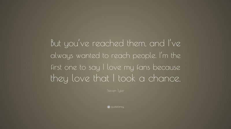Steven Tyler Quote: “But you’ve reached them, and I’ve always wanted to reach people. I’m the first one to say I love my fans because they love that I took a chance.”