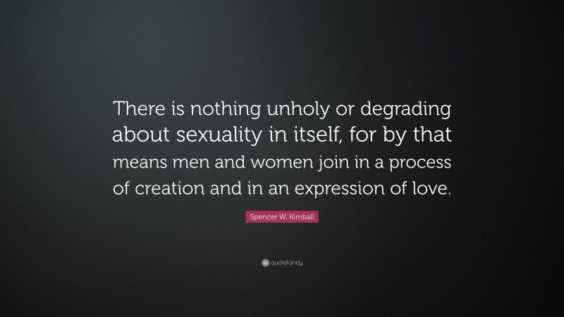 Spencer W. Kimball Quote: “There is nothing unholy or degrading about sexuality in itself, for by that means men and women join in a process of creation and in an expression of love.”