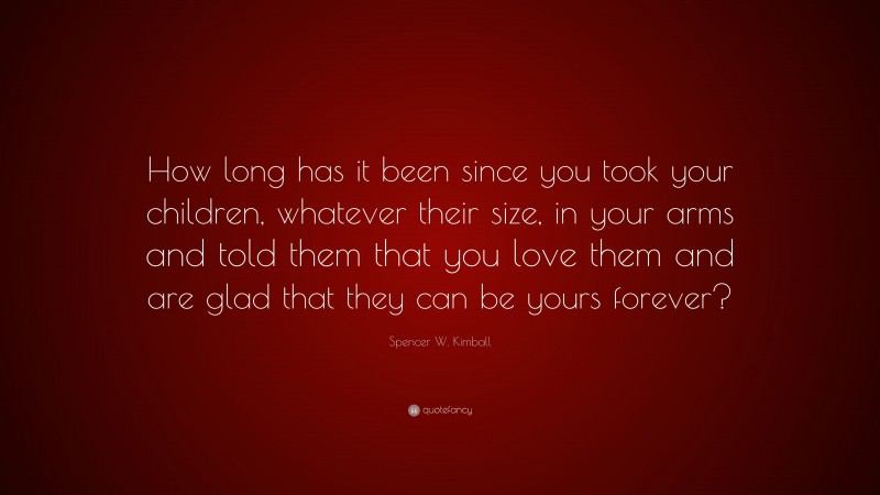 Spencer W. Kimball Quote: “How long has it been since you took your children, whatever their size, in your arms and told them that you love them and are glad that they can be yours forever?”