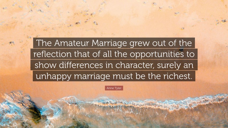Anne Tyler Quote: “The Amateur Marriage grew out of the reflection that of all the opportunities to show differences in character, surely an unhappy marriage must be the richest.”