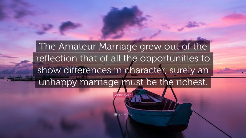 Anne Tyler Quote: “The Amateur Marriage grew out of the reflection that of all the opportunities to show differences in character, surely an unhappy marriage must be the richest.”