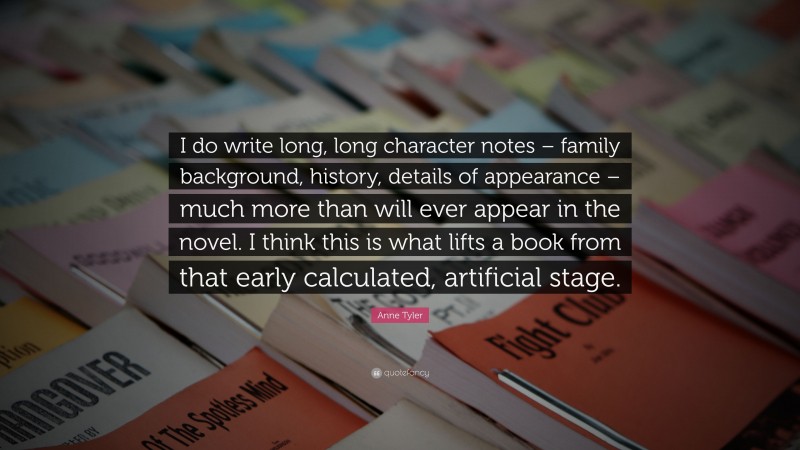 Anne Tyler Quote: “I do write long, long character notes – family background, history, details of appearance – much more than will ever appear in the novel. I think this is what lifts a book from that early calculated, artificial stage.”