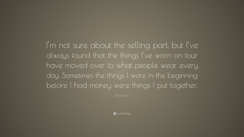 Steven Tyler Quote: “I’m not sure about the selling part, but I’ve always found that the things I’ve worn on tour have moved over to what people wear every day. Sometimes the things I wore in the beginning before I had money were things I put together.”