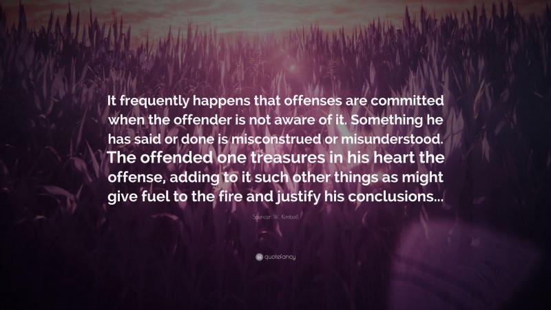 Spencer W. Kimball Quote: “It frequently happens that offenses are committed when the offender is not aware of it. Something he has said or done is misconstrued or misunderstood. The offended one treasures in his heart the offense, adding to it such other things as might give fuel to the fire and justify his conclusions...”