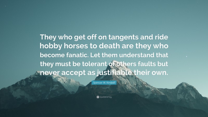 Spencer W. Kimball Quote: “They who get off on tangents and ride hobby horses to death are they who become fanatic. Let them understand that they must be tolerant of others faults but never accept as justifiable their own.”