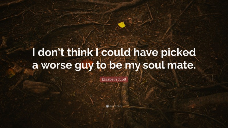 Elizabeth Scott Quote: “I don’t think I could have picked a worse guy to be my soul mate.”
