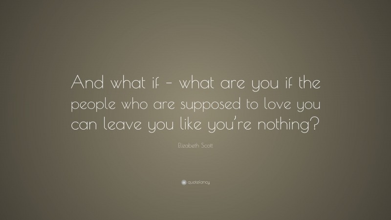 Elizabeth Scott Quote: “And what if – what are you if the people who are supposed to love you can leave you like you’re nothing?”