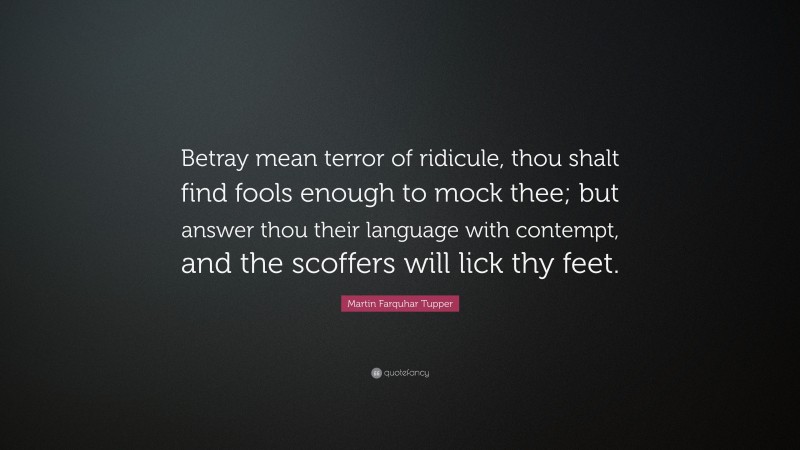 Martin Farquhar Tupper Quote: “Betray mean terror of ridicule, thou shalt find fools enough to mock thee; but answer thou their language with contempt, and the scoffers will lick thy feet.”