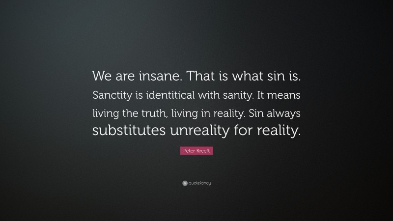Peter Kreeft Quote: “We are insane. That is what sin is. Sanctity is identitical with sanity. It means living the truth, living in reality. Sin always substitutes unreality for reality.”