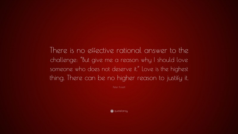Peter Kreeft Quote: “There is no effective rational answer to the challenge: “But give me a reason why I should love someone who does not deserve it.” Love is the highest thing. There can be no higher reason to justify it.”