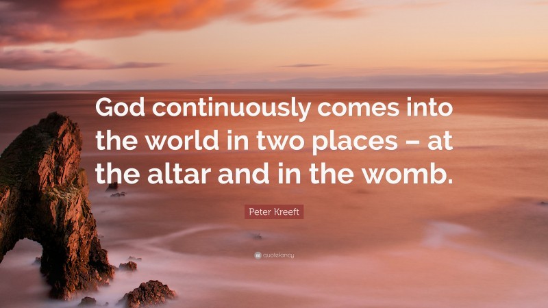 Peter Kreeft Quote: “God continuously comes into the world in two places – at the altar and in the womb.”