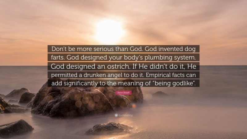 Peter Kreeft Quote: “Don’t be more serious than God. God invented dog farts. God designed your body’s plumbing system. God designed an ostrich. If He didn’t do it, He permitted a drunken angel to do it. Empirical facts can add significantly to the meaning of “being godlike”.”